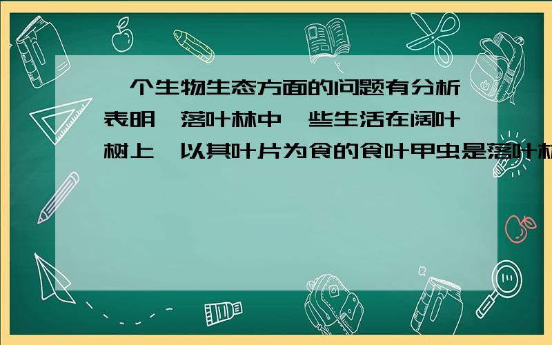 一个生物生态方面的问题有分析表明,落叶林中一些生活在阔叶树上,以其叶片为食的食叶甲虫是落叶林中的重要生物,假如没有这些甲虫,落叶层将严重堆积.最终导致落叶林生长不良.以下分析