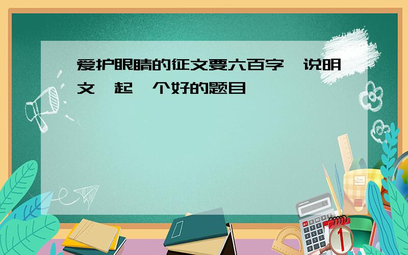 爱护眼睛的征文要六百字,说明文,起一个好的题目