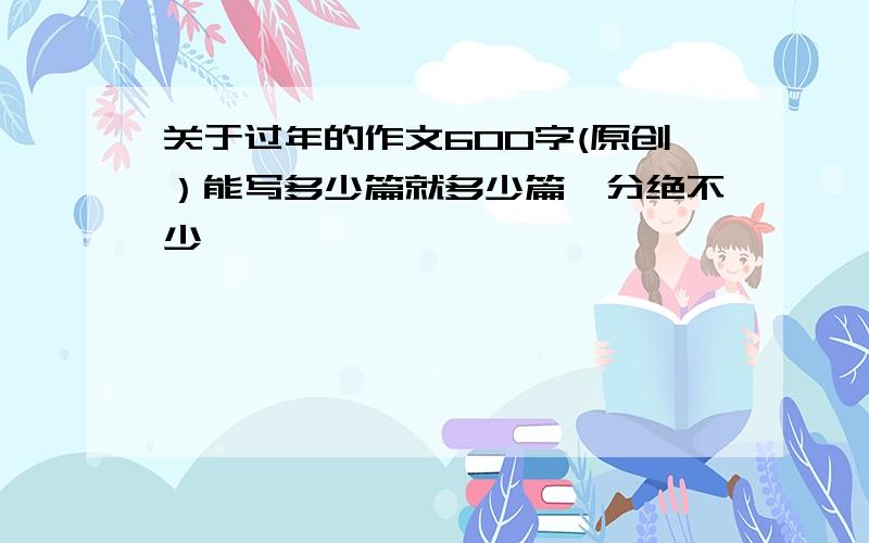 关于过年的作文600字(原创）能写多少篇就多少篇,分绝不少