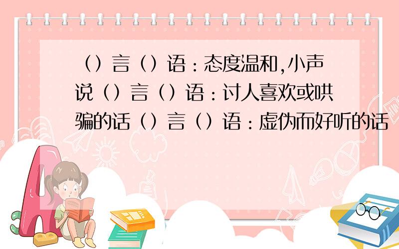 （）言（）语：态度温和,小声说（）言（）语：讨人喜欢或哄骗的话（）言（）语：虚伪而好听的话（）言（）语：背后散布诬蔑诽谤的话（）言（）语：不堪入耳的下流话