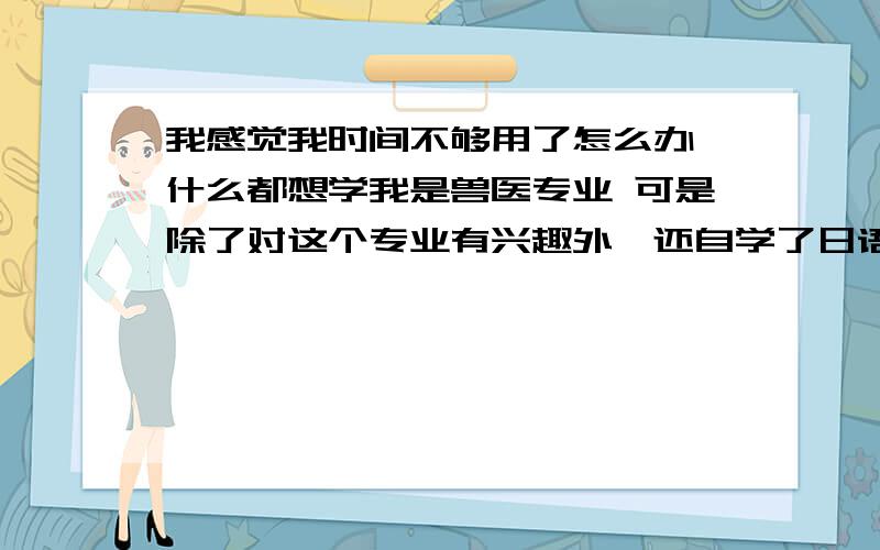 我感觉我时间不够用了怎么办,什么都想学我是兽医专业 可是除了对这个专业有兴趣外,还自学了日语……现在又想自学动漫专业.可是发现我没有多少时间去学.平常我就是稍微玩一下良心都