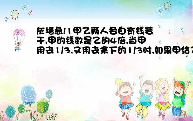 灰墙急!1甲乙两人各自有钱若干,甲的钱数是乙的4倍,当甲用去1/3,又用去余下的1/3时,如果甲给乙7元钱,甲乙两人钱数正好相等,甲原有钱多少元?