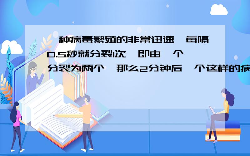 一种病毒繁殖的非常迅速,每隔0.5秒就分裂1次,即由一个分裂为两个,那么2分钟后一个这样的病毒能分裂成多一定要算出多少个!