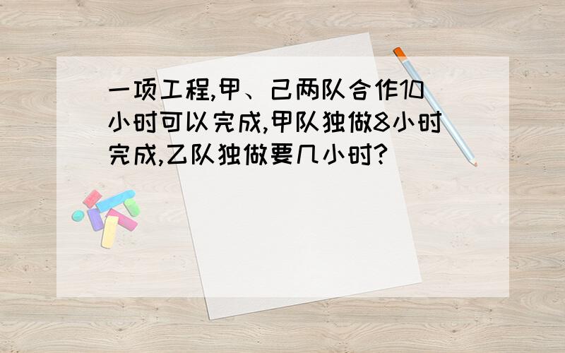 一项工程,甲、己两队合作10小时可以完成,甲队独做8小时完成,乙队独做要几小时?