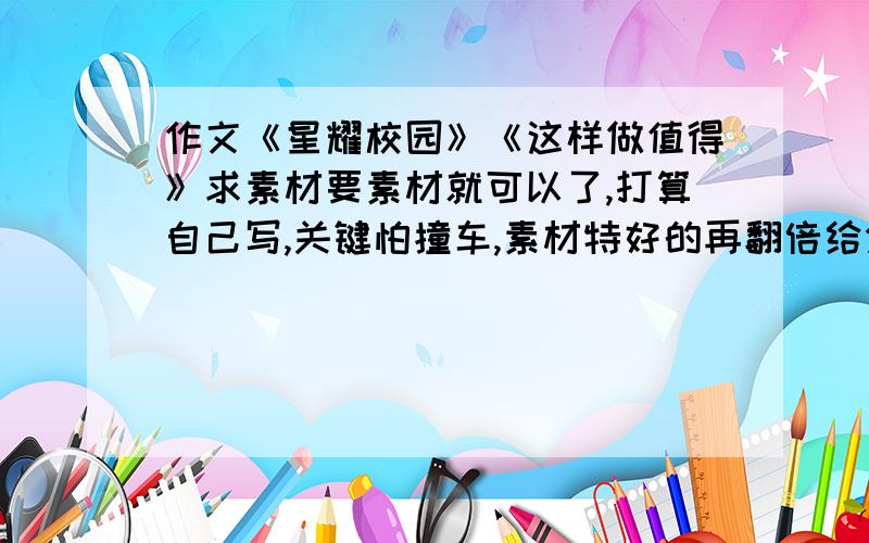 作文《星耀校园》《这样做值得》求素材要素材就可以了,打算自己写,关键怕撞车,素材特好的再翻倍给分