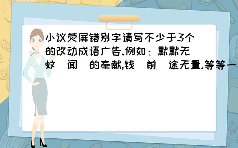 小议荧屏错别字请写不少于3个的改动成语广告.例如：默默无蚊（闻）的奉献,钱（前）途无量.等等一两个也可以.