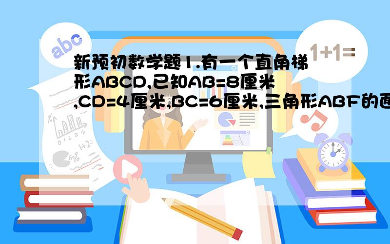 新预初数学题1.有一个直角梯形ABCD,已知AB=8厘米,CD=4厘米,BC=6厘米,三角形ABF的面积比三角形EFD的面颊大17.4,那么ED长多少厘米?