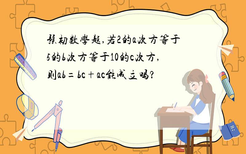 预初数学题,若2的a次方等于5的b次方等于10的c次方,则ab=bc+ac能成立吗?