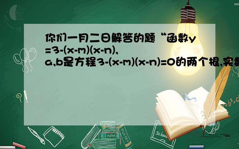 你们一月二日解答的题“函数y=3-(x-m)(x-n),a,b是方程3-(x-m)(x-n)=0的两个根,实数m,n,a,b的大小?”我有疑问 化为一般式后,a=-1,不是＜0吗 那么抛物线开口向下,应该是m