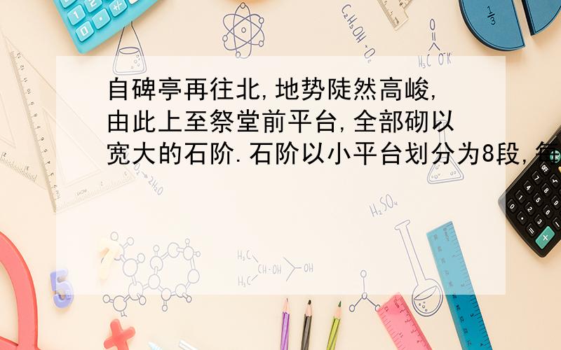 自碑亭再往北,地势陡然高峻,由此上至祭堂前平台,全部砌以宽大的石阶.石阶以小平台划分为8段,每段30余步至50余步不等,共290级.石阶尽处,就是宽135米、深30米的大平台,中央则矗立着陵园的主