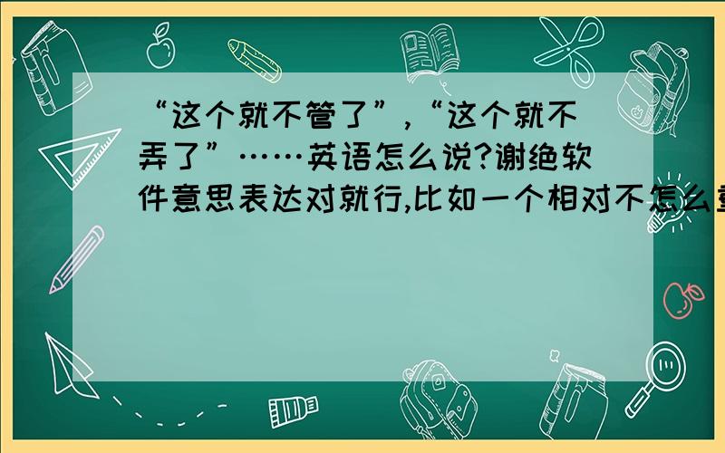 “这个就不管了”,“这个就不弄了”……英语怎么说?谢绝软件意思表达对就行,比如一个相对不怎么重要的事情,就忽略先不做了,就这样了,不管了,先弄别的.越地道越好!请问ersi612，我都怀疑