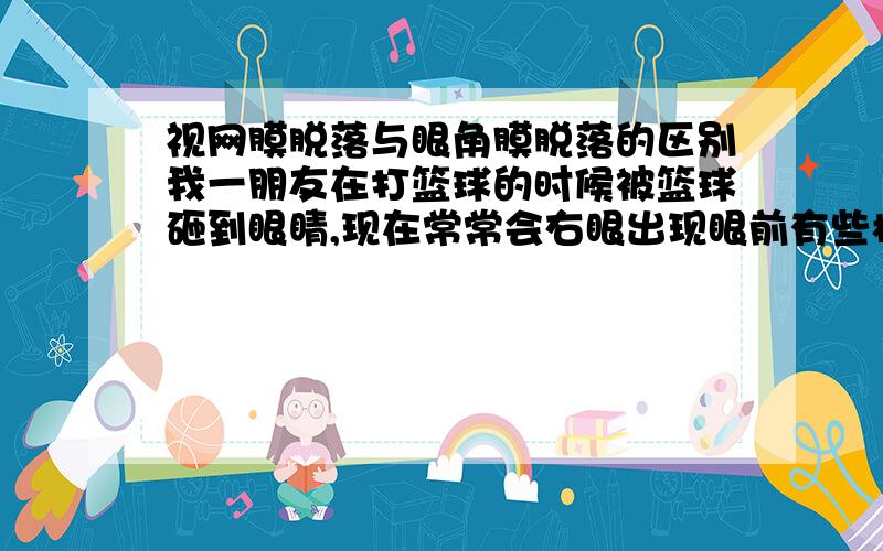 视网膜脱落与眼角膜脱落的区别我一朋友在打篮球的时候被篮球砸到眼睛,现在常常会右眼出现眼前有些模糊,我想请问视网膜脱落与眼角膜脱落有什么区别,请知道的朋友帮帮我,