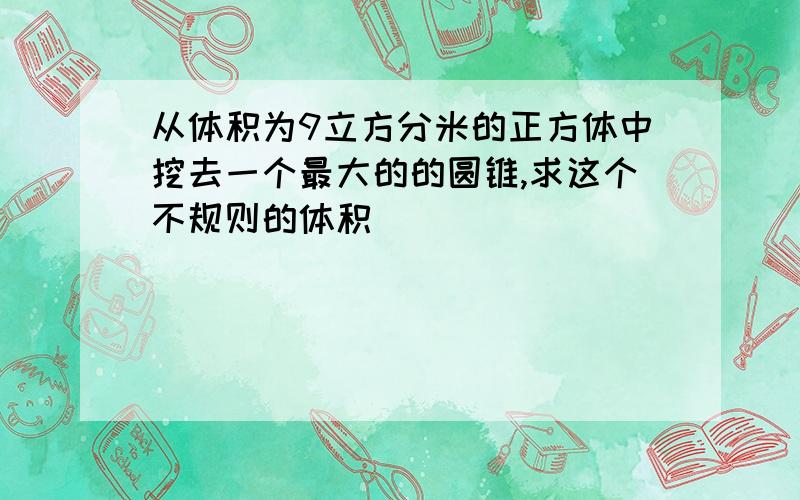 从体积为9立方分米的正方体中挖去一个最大的的圆锥,求这个不规则的体积