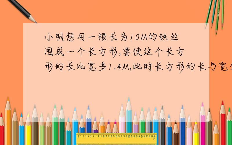 小明想用一根长为10M的铁丝围成一个长方形,要使这个长方形的长比宽多1.4M,此时长方形的长与宽分别是多少