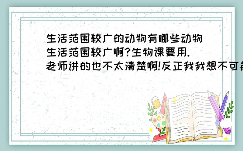 生活范围较广的动物有哪些动物生活范围较广啊?生物课要用.老师讲的也不太清楚啊!反正我我想不可能是老鼠