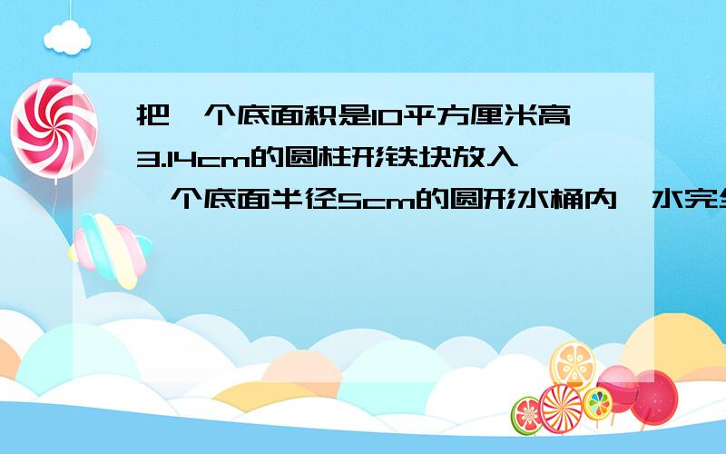 把一个底面积是10平方厘米高3.14cm的圆柱形铁块放入一个底面半径5cm的圆形水桶内,水完全浸没铁块且没有流出水面上升了多少cm?到底是几啊!