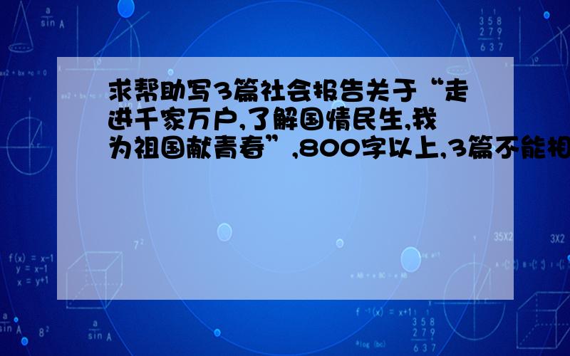 求帮助写3篇社会报告关于“走进千家万户,了解国情民生,我为祖国献青春”,800字以上,3篇不能相同....搞定三篇的话我可以追加悬赏分