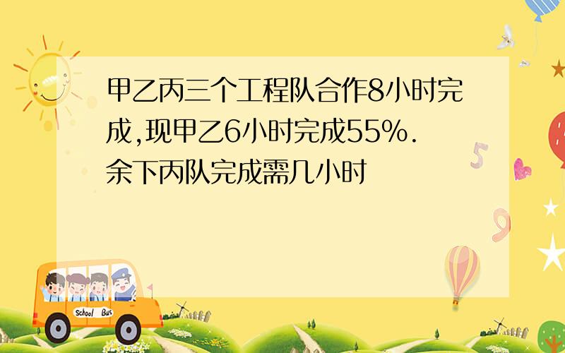 甲乙丙三个工程队合作8小时完成,现甲乙6小时完成55%.余下丙队完成需几小时