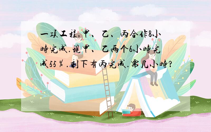 一项工程,甲、乙、丙合作8小时完成.现甲、乙两个6小时完成55％.剩下有丙完成.需几小时?