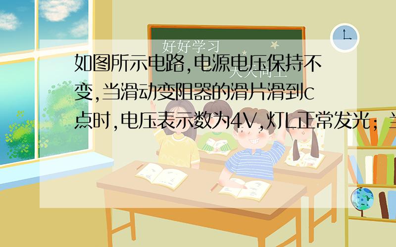 如图所示电路,电源电压保持不变,当滑动变阻器的滑片滑到c点时,电压表示数为4V,灯L正常发光；当滑动变阻器的滑片滑到b点时,电压表的示数是8V.已知灯L的电阻为4Ω,电阻Rac＝ 四分之一 Rab,U总