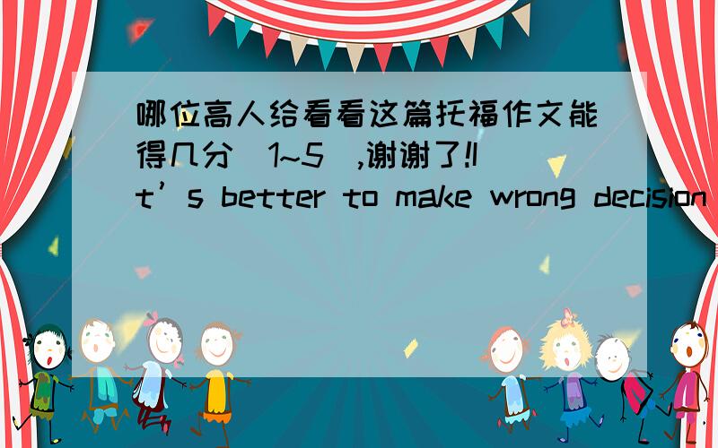 哪位高人给看看这篇托福作文能得几分(1~5),谢谢了!It’s better to make wrong decision than make no decision at all. Do you agree or disagree with the statement. Give reasons or specific examples to illustrate your answer.In my opini