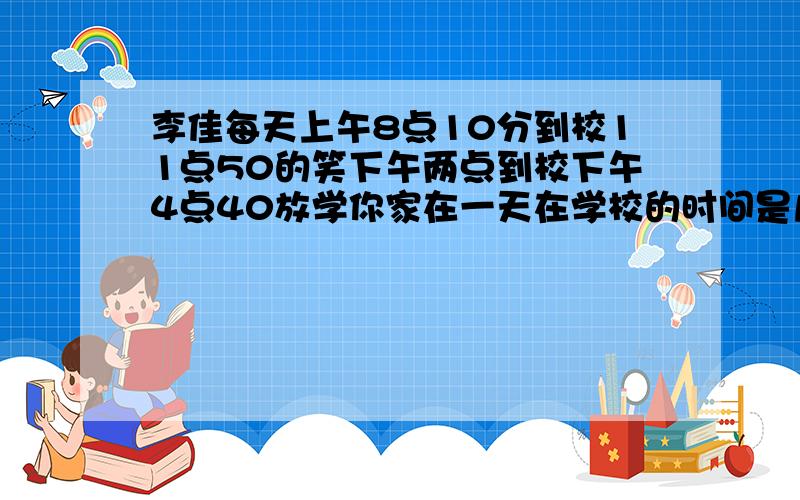 李佳每天上午8点10分到校11点50的笑下午两点到校下午4点40放学你家在一天在学校的时间是几时分