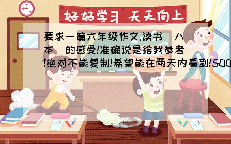 要求一篇六年级作文,读书（八本）的感受!准确说是给我参考!绝对不能复制!希望能在两天内看到!500字左右，可以给我看参考作文，也可以直接写出思路，好的就给！可以算读后感，“读书