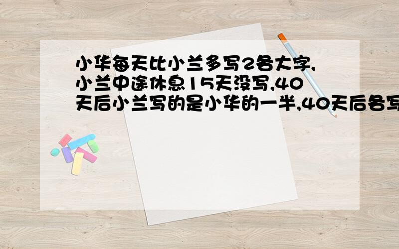 小华每天比小兰多写2各大字,小兰中途休息15天没写,40天后小兰写的是小华的一半,40天后各写多少?怎么算