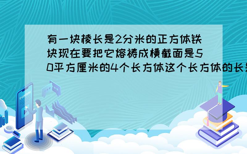 有一块棱长是2分米的正方体铁块现在要把它熔祷成横截面是50平方厘米的4个长方体这个长方体的长是多少