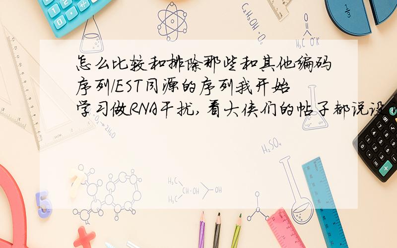 怎么比较和排除那些和其他编码序列/EST同源的序列我开始学习做RNA干扰,看大侠们的帖子都说设计siRNA时用NCBI “比较,排除那些和其他编码序列/EST同源的序列”,我不明白这句话的意思,怎么比