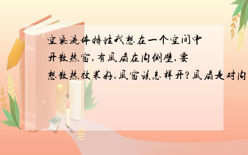 空气流体特性我想在一个空间中开散热窗,有风扇在内侧壁,要想散热效果好,风窗该怎样开?风扇是对内吹的，风向对应的是发热体，风扇有进风口，我想问的是对应的两壁风窗是上下错开好还