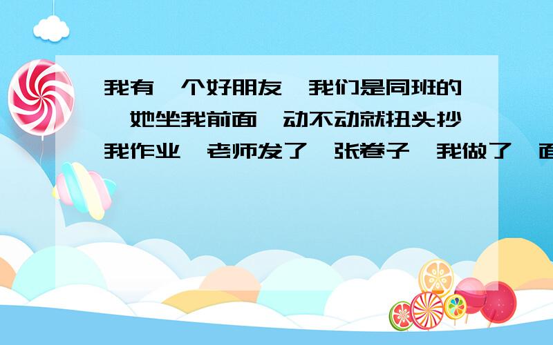 我有一个好朋友,我们是同班的,她坐我前面,动不动就扭头抄我作业,老师发了一张卷子,我做了一面,她一个字都没写,我就扭头问别人一个问题,她立刻扭头把我卷子拿走了,放在课桌底下抄,我看