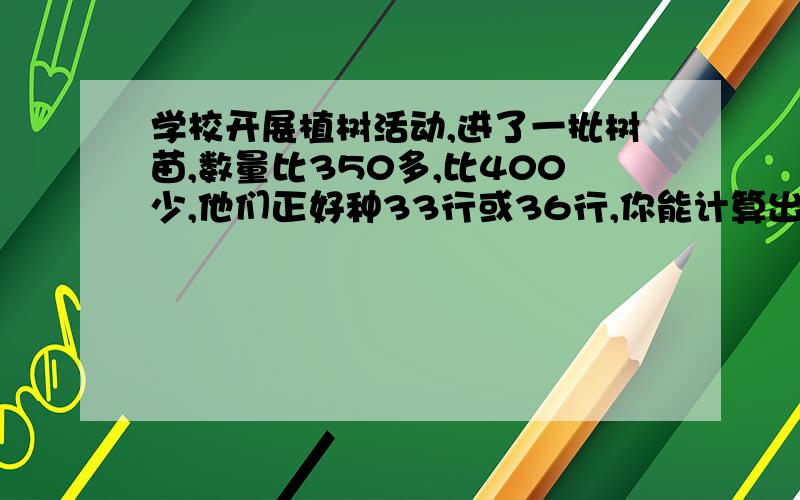 学校开展植树活动,进了一批树苗,数量比350多,比400少,他们正好种33行或36行,你能计算出这批树苗有多少颗吗求阿!