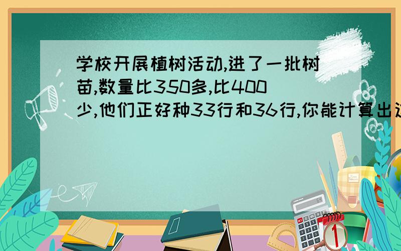 学校开展植树活动,进了一批树苗,数量比350多,比400少,他们正好种33行和36行,你能计算出这批树苗有多少颗吗