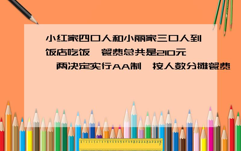 小红家四口人和小丽家三口人到饭店吃饭,餐费总共是210元,两决定实行AA制,按人数分摊餐费,两家各应...小红家四口人和小丽家三口人到饭店吃饭,餐费总共是210元,两决定实行AA制,按人数分摊