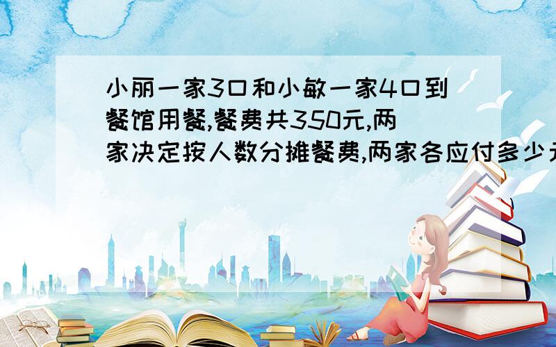 小丽一家3口和小敏一家4口到餐馆用餐,餐费共350元,两家决定按人数分摊餐费,两家各应付多少元?