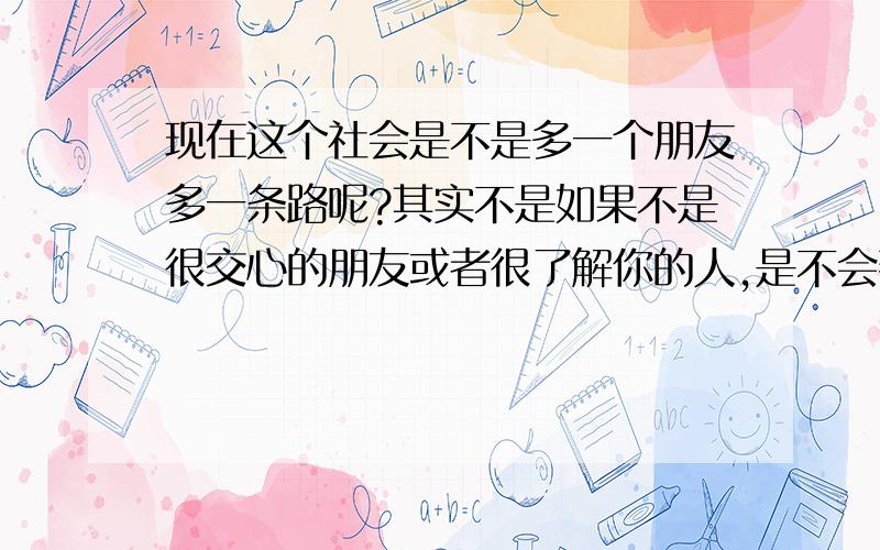 现在这个社会是不是多一个朋友多一条路呢?其实不是如果不是很交心的朋友或者很了解你的人,是不会帮你的忙的,什么叫做多一事不如少一事,有时我老是喜欢问别人是做啥的,买什么的好整