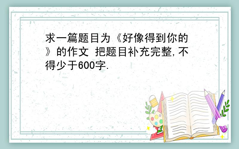 求一篇题目为《好像得到你的 》的作文 把题目补充完整,不得少于600字.