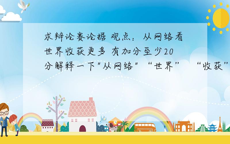 求辩论赛论据 观点：从网络看世界收获更多 有加分至少20分解释一下