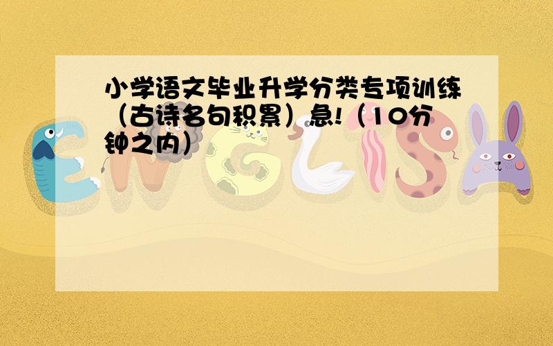 小学语文毕业升学分类专项训练（古诗名句积累）急!（10分钟之内）