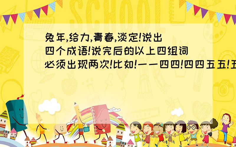 兔年,给力,青春,淡定!说出四个成语!说完后的以上四组词必须出现两次!比如!一一四四!四四五五!五五一一!