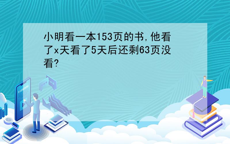 小明看一本153页的书,他看了x天看了5天后还剩63页没看?