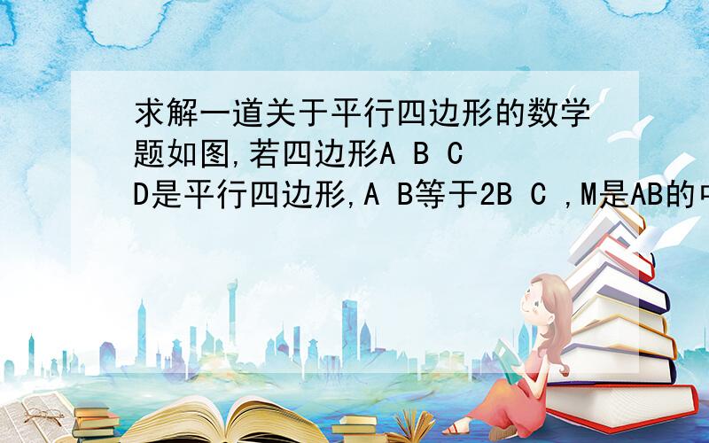 求解一道关于平行四边形的数学题如图,若四边形A B C D是平行四边形,A B等于2B C ,M是AB的中点,过C作CE垂直于A D,与A D所在直线交于点E,若角A为锐角,则角B M E与角A E M有怎样的倍数关系,并证明你