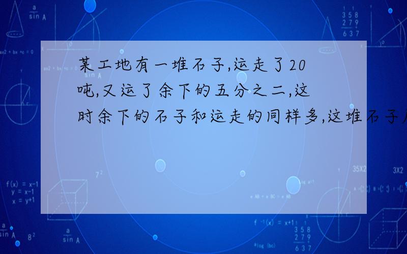 某工地有一堆石子,运走了20吨,又运了余下的五分之二,这时余下的石子和运走的同样多,这堆石子原来是多少吨?不要方程,