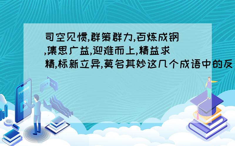 司空见惯,群策群力,百炼成钢,集思广益,迎难而上,精益求精,标新立异,莫名其妙这几个成语中的反义词及近义词.