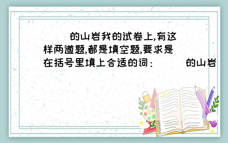 ( )的山岩我的试卷上,有这样两道题,都是填空题,要求是在括号里填上合适的词：（ ）的山岩 （ ）的山岩