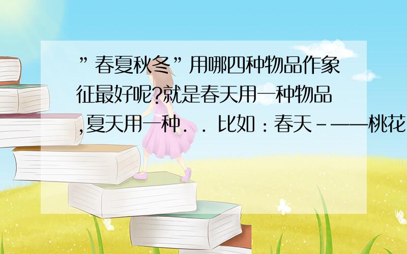 ”春夏秋冬”用哪四种物品作象征最好呢?就是春天用一种物品,夏天用一种．．比如：春天-——桃花 黄师塔前江水东,春光懒困倚微风.桃花一簇开无主,可爱深红爱浅红.夏天——-荷花 毕竟西