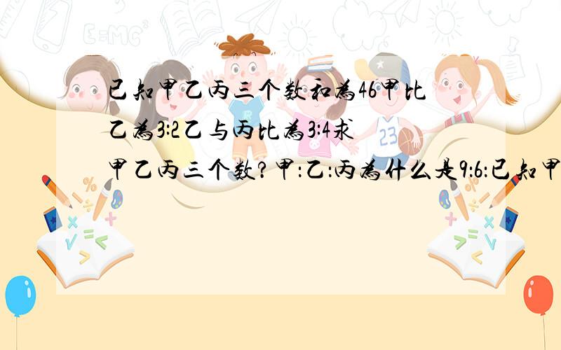 已知甲乙丙三个数和为46甲比乙为3:2乙与丙比为3:4求甲乙丙三个数?甲：乙：丙为什么是9：6：已知甲乙丙三个数和为46甲比乙为3:2乙与丙比为3:4求甲乙丙三个数？甲：乙：丙为什么是9：6：