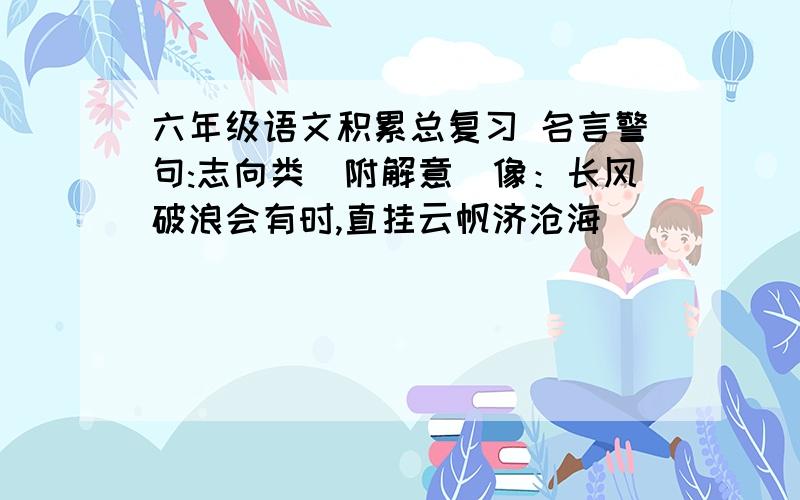 六年级语文积累总复习 名言警句:志向类（附解意）像：长风破浪会有时,直挂云帆济沧海                                  意思：