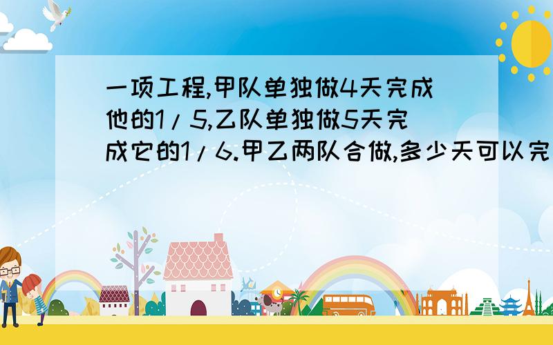 一项工程,甲队单独做4天完成他的1/5,乙队单独做5天完成它的1/6.甲乙两队合做,多少天可以完成?